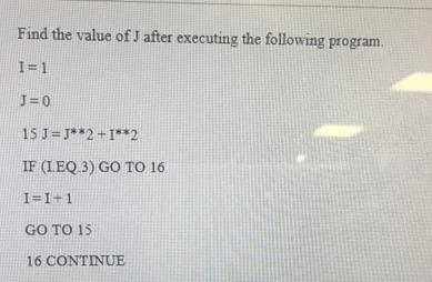 Find the value of J after executing the following program. I=1 J=0 15 J J**2+1**2 IF (LEQ 3) GO TO 16 I=1+1