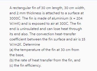 A rectangular fin of 30 cm length, 30 cm width, and 2 mm thickness is attached to a surface at 3000C. The fin