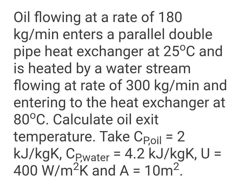 Oil flowing at a rate of 180 kg/min enters a parallel double pipe heat exchanger at 25C and is heated by a