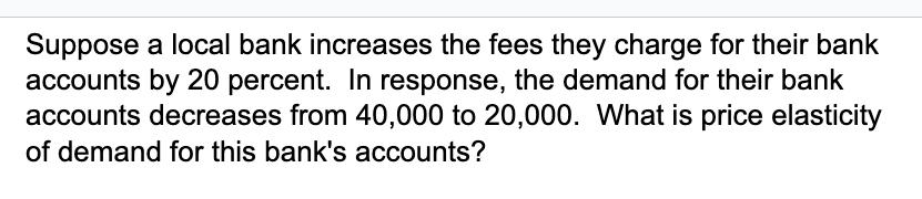 Suppose a local bank increases the fees they charge for their bank accounts by 20 percent. In response, the