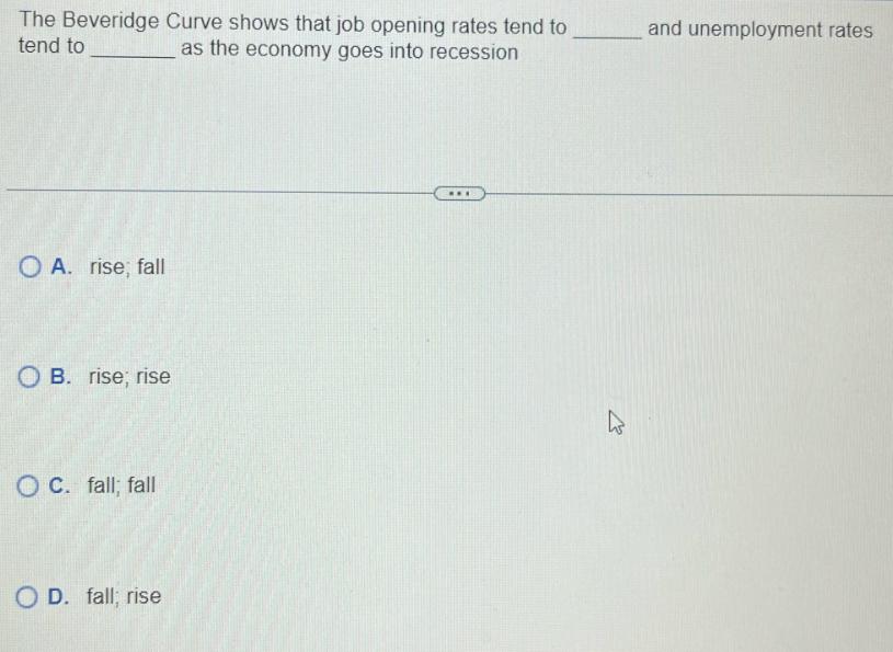 The Beveridge Curve shows that job opening rates tend to tend to as the economy goes into recession OA. rise;