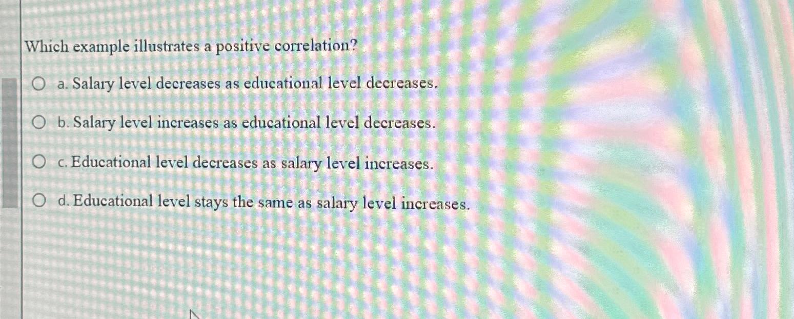 Which example illustrates a positive correlation? O a. Salary level decreases as educational level decreases.