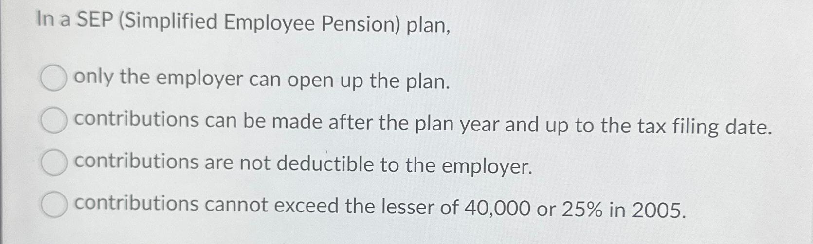 In a SEP (Simplified Employee Pension) plan, only the employer can open up the plan. contributions can be