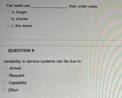 Fair waits are a. longer b. shorter Oc. the same than unfair waits. QUESTION 9 Variability in service systems