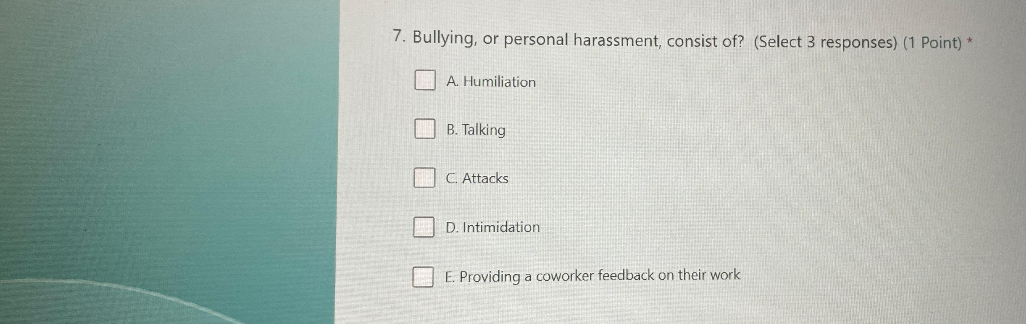 7. Bullying, or personal harassment, consist of? (Select 3 responses) (1 Point) * A. Humiliation B. Talking