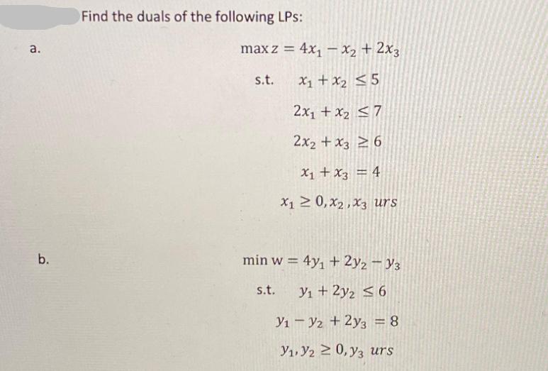 a. b. Find the duals of the following LPs: maxz = 4x - x + 2x3 s.t. x + x 5 2x + x 7 2x2 + x36 x + x3 = 4 X1 