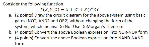 Consider the following function: f(X,Y,Z) = X + Z'+ X(Y'Z)' a. (2 points) Draw the circuit diagram for the