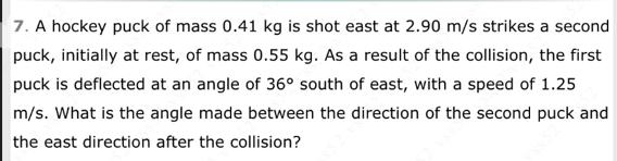 7. A hockey puck of mass 0.41 kg is shot east at 2.90 m/s strikes a second puck, initially at rest, of mass