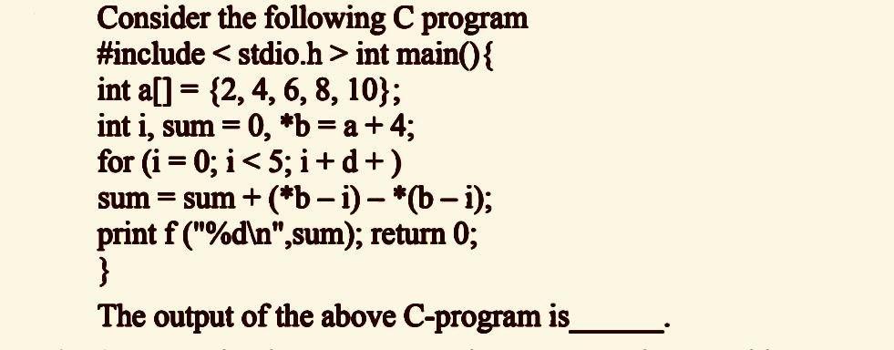 Consider the following C program #include int main() { int a[] = {2, 4, 6, 8, 10}; int i, sum = 0, *b = a +