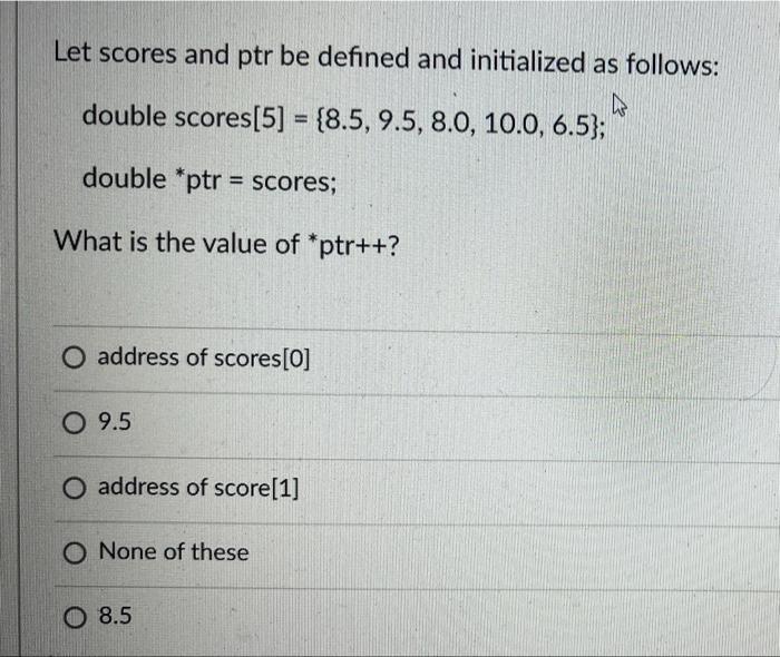 Let scores and ptr be defined and initialized as follows: 4 double scores [5] = {8.5, 9.5, 8.0, 10.0, 6.5);