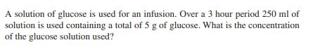 A solution of glucose is used for an infusion. Over a 3 hour period 250 ml of solution is used containing a