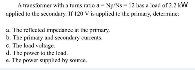 A transformer with a turns ratio a = Np/Ns = 12 has a load of 2.2 kW applied to the secondary. If 120 V is