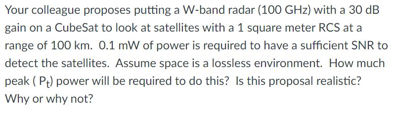 Your colleague proposes putting a W-band radar (100 GHz) with a 30 dB gain on a CubeSat to look at satellites