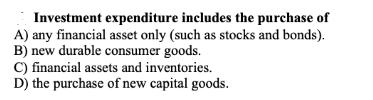 Investment expenditure includes the purchase of A) any financial asset only (such as stocks and bonds). B)