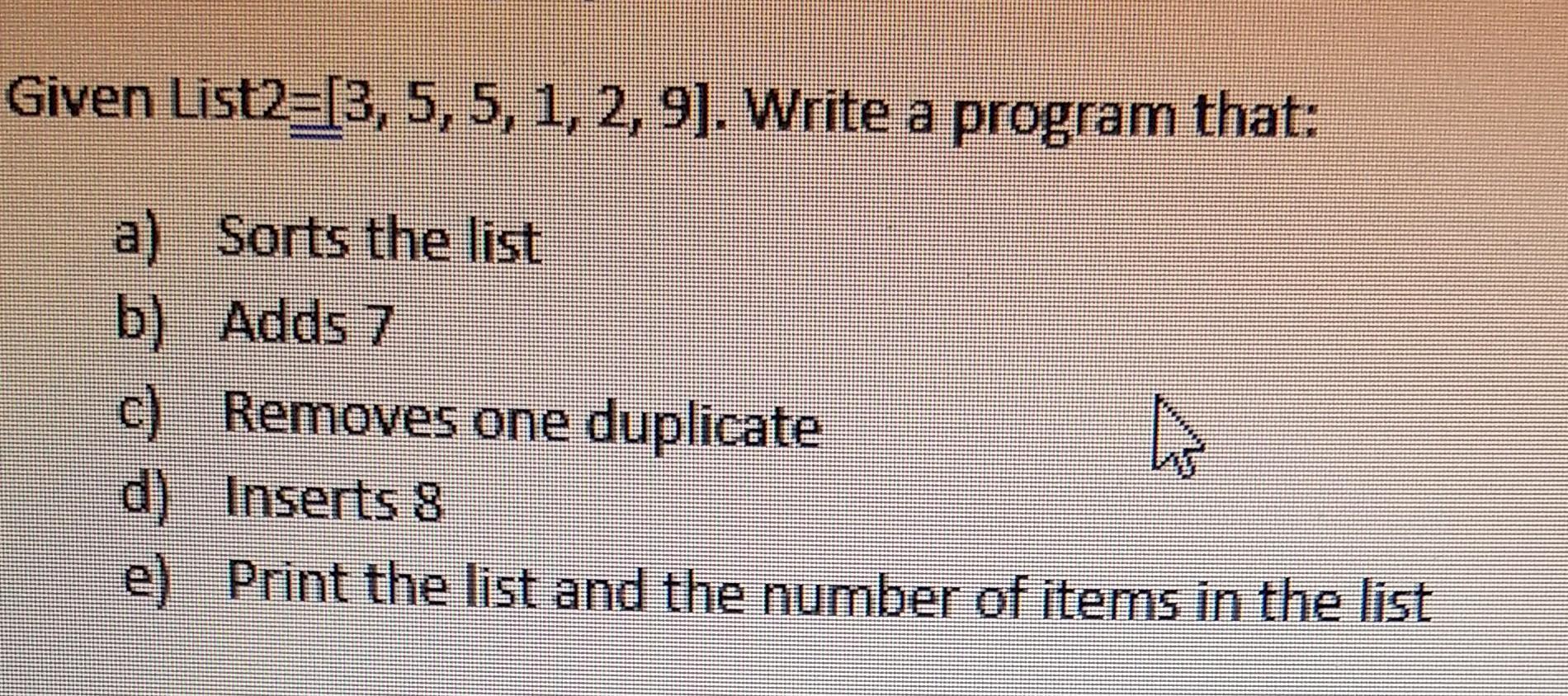 Given List2=[3, 5, 5, 1, 2, 9]. Write a program that: a) Sorts the list b) Adds 7 c) Removes one duplicate d)