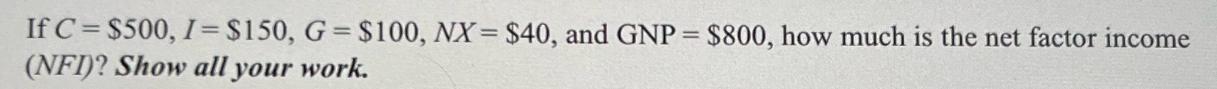 If C = $500, I= $150, G = $100, NX= $40, and GNP = $800, how much is the net factor income (NFI)? Show all