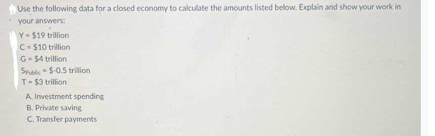 Use the following data for a closed economy to calculate the amounts listed below. Explain and show your work