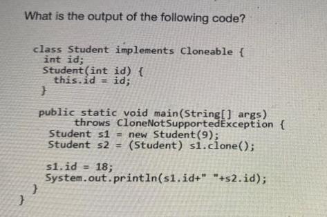 What is the output of the following code? class Student implements Cloneable { int id; Student (int id) {