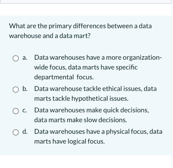 What are the primary differences between a data warehouse and a data mart? O a. Data warehouses have a more
