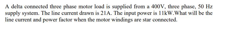 A delta connected three phase motor load is supplied from a 400V, three phase, 50 Hz supply system. The line