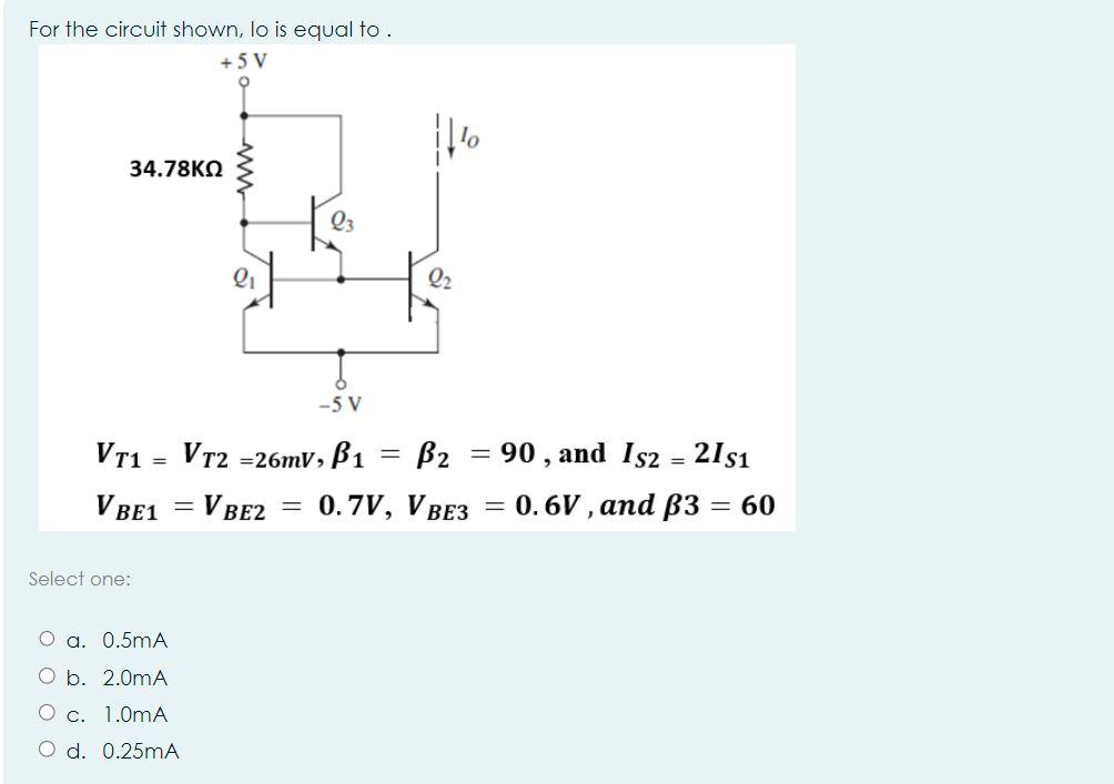For the circuit shown, lo is equal to . +5V 34.78 VT1 = Select one: 2 V BE1 = V BE2 O a. 0.5mA O b. 2.0mA O