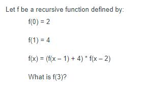 Let f be a recursive function defined by: f(0) = 2 f(1) = 4 f(x) = (f(x-1) + 4) * f(x - 2) What is f(3)?