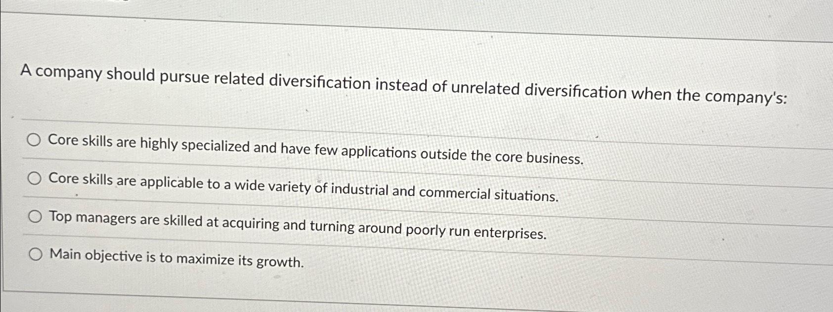 A company should pursue related diversification instead of unrelated diversification when the company's: Core
