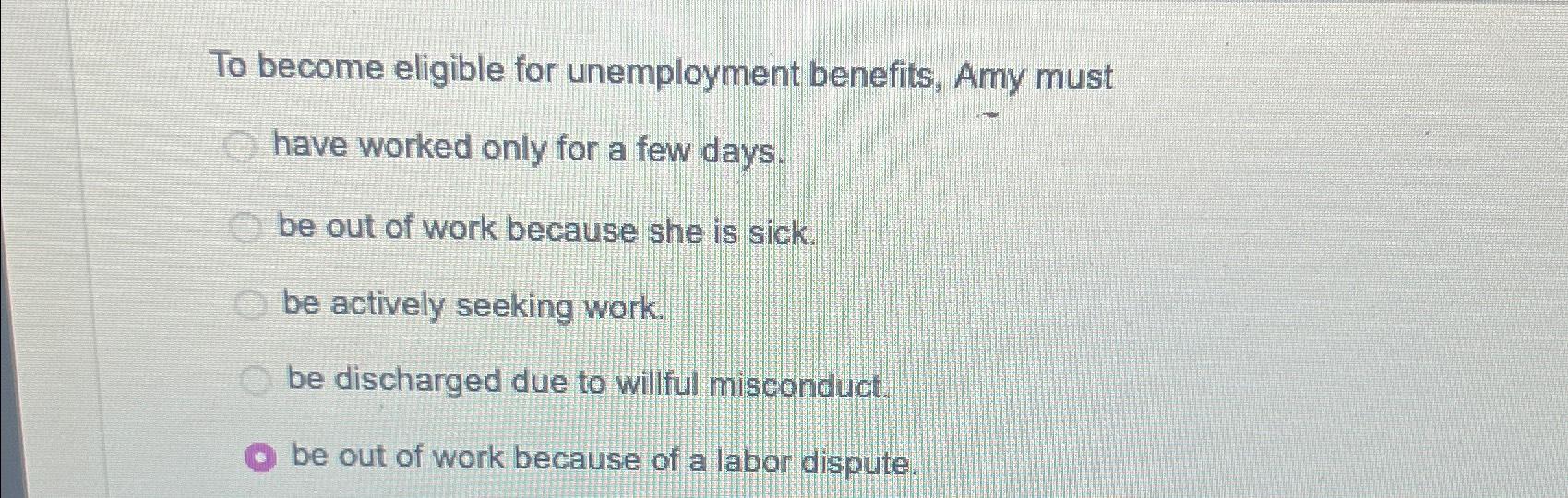 To become eligible for unemployment benefits, Amy must have worked only for a few days. be out of work