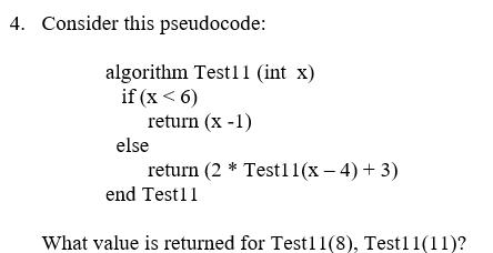 4. Consider this pseudocode: algorithm Test11 (int x) if (x <6) return (x-1) else return (2 * Test11(x-4) +