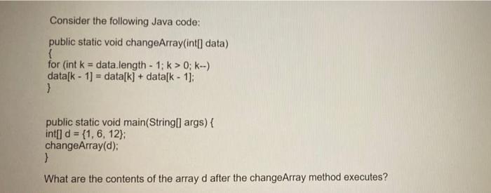 Consider the following Java code: public static void changeArray(int[] data) { for (int k = data.length - 1;