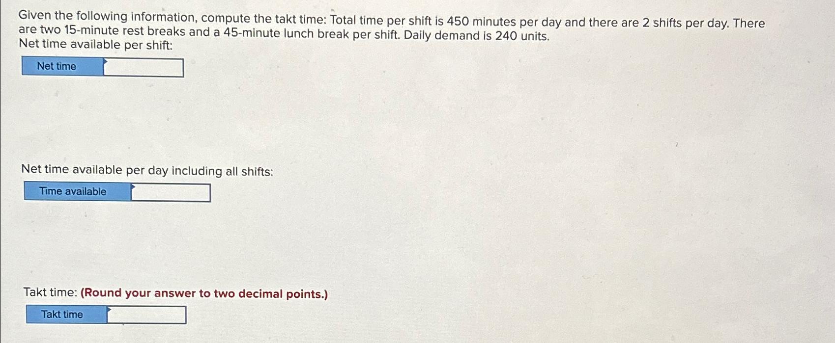 Given the following information, compute the takt time: Total time per shift is 450 minutes per day and there