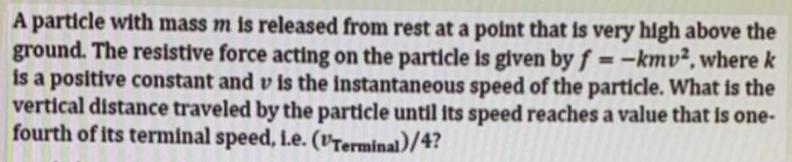 A particle with mass m is released from rest at a point that is very high above the ground. The resistive