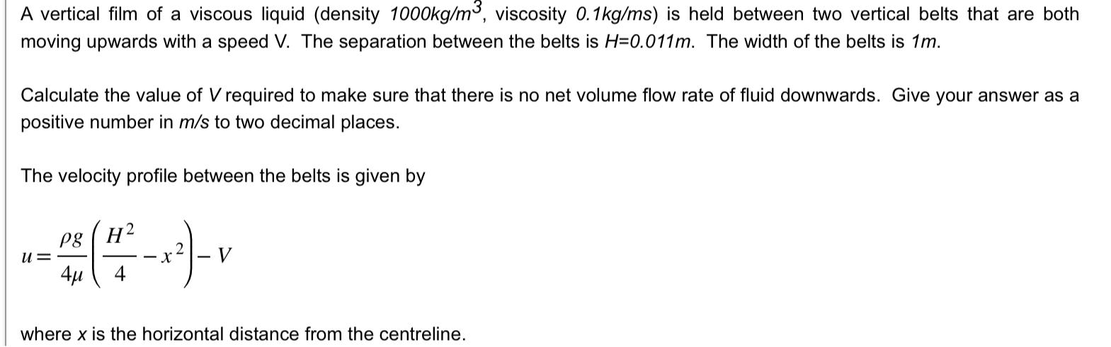 A vertical film of a viscous liquid (density 1000kg/m, viscosity 0.1kg/ms) is held between two vertical belts