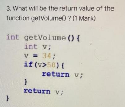 3. What will be the return value of the function getVolume() ? (1 Mark) int getVolume () { int v; V = 34; if