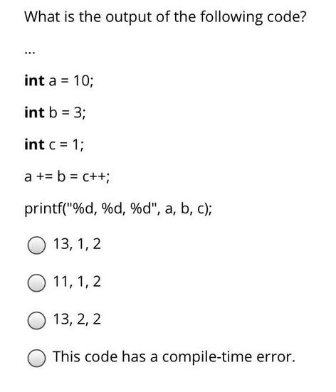 What is the output of the following code? *** int a = 10; int b = 3; int c = 1; a + = b = c++; printf(