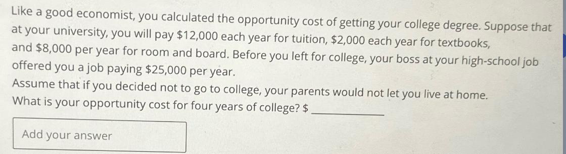 Like a good economist, you calculated the opportunity cost of getting your college degree. Suppose that at