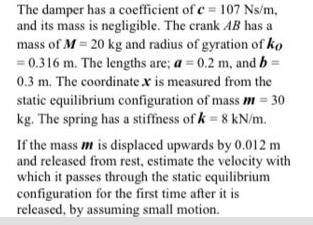 The damper has a coefficient of c= 107 Ns/m, and its mass is negligible. The crank AB has a mass of M = 20 kg