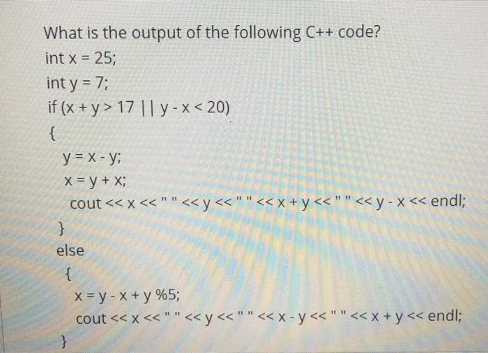 What is the output of the following C++ code? int x = 25; int y = 7; if (x+y> 17 ||y-x <20) { y = x - y; x =