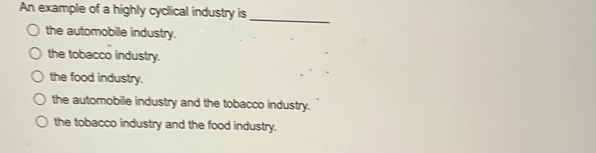 An example of a highly cyclical industry is the automobile industry. O the tobacco industry. O the food