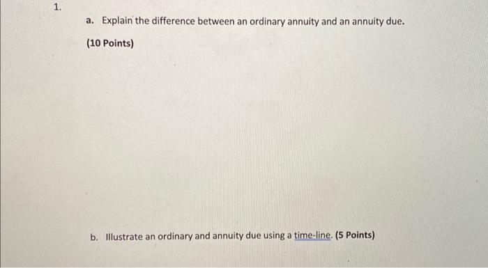 1. a. Explain the difference between an ordinary annuity and an annuity due. (10 Points) b. Illustrate an