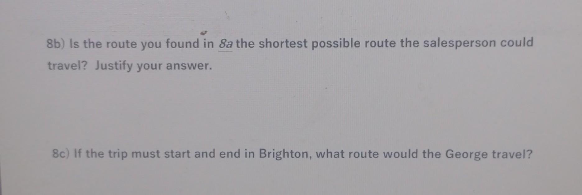 8b) Is the route you found in 8a the shortest possible route the salesperson could travel? Justify your