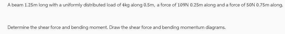 A beam 1.25m long with a uniformly distributed load of 4kg along 0.5m, a force of 109N 0.25m along and a