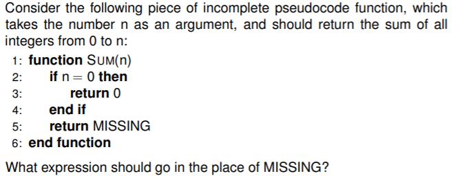 Consider the following piece of incomplete pseudocode function, which takes the number n as an argument, and