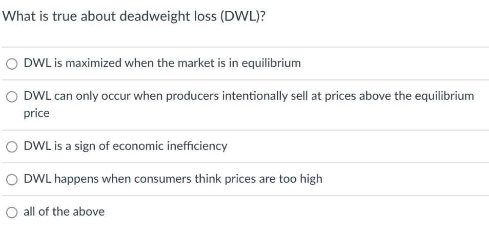 What is true about deadweight loss (DWL)? O DWL is maximized when the market is in equilibrium DWL can only