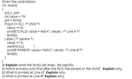 Given the code below: int main() { pid_t pid; int value = 10; pid= fork(); if (pid == value += 8;