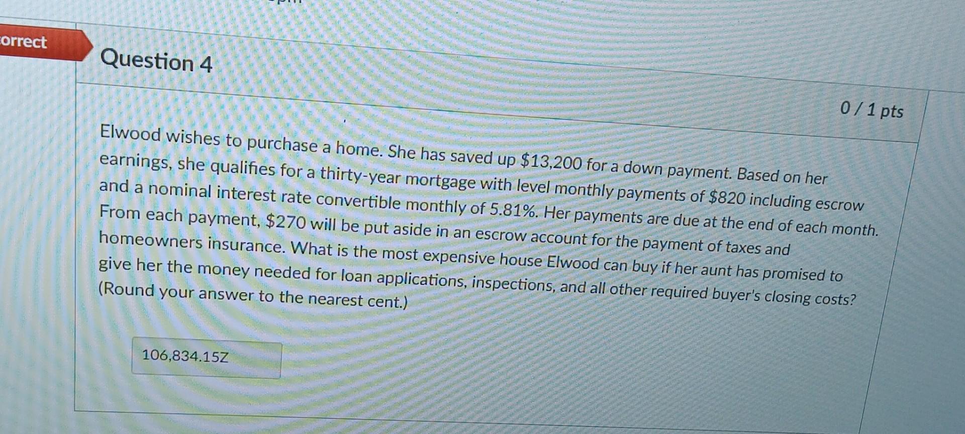 correct Question 4 0/1 pts Elwood wishes to purchase a home. She has saved up $13,200 for a down payment.