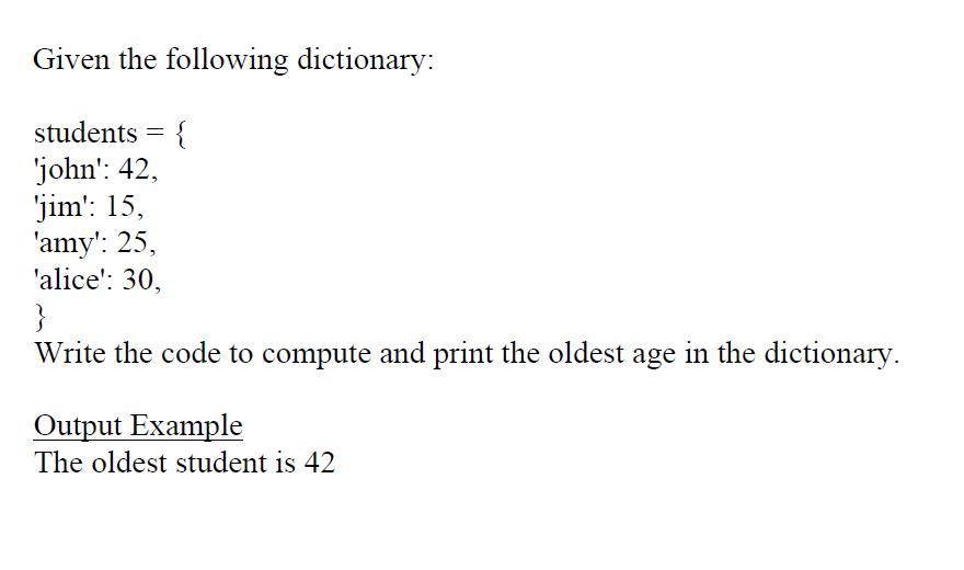 Given the following dictionary: students = { 'john': 42, 'jim': 15, 'amy': 25, 'alice': 30, } Write the code
