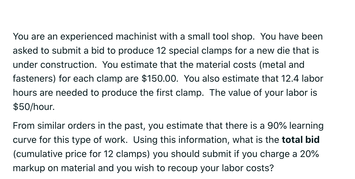 You are an experienced machinist with a small tool shop. You have been asked to submit a bid to produce 12