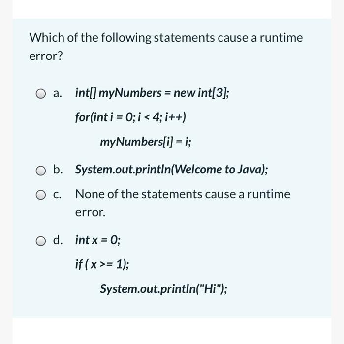 Which of the following statements cause a runtime error? O a. int[] myNumbers = new int[3]; for(int i = 0; i