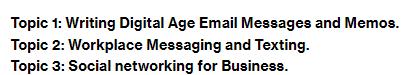 Topic 1: Writing Digital Age Email Messages and Memos. Topic 2: Workplace Messaging and Texting. Topic 3: